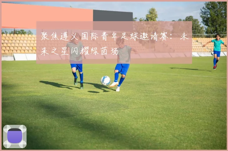 聚焦遵义国际青年足球邀请赛：未来之星闪耀绿茵场