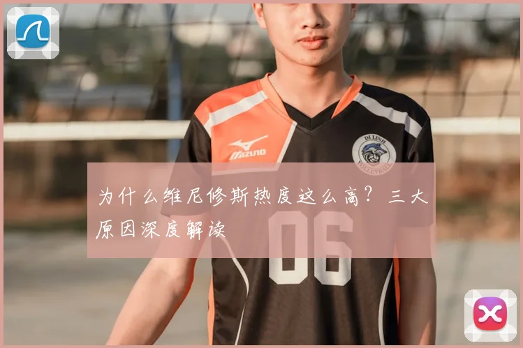 为什么维尼修斯热度这么高？三大原因深度解读