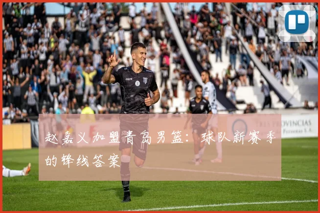赵嘉义加盟青岛男篮:球队新赛季的锋线答案