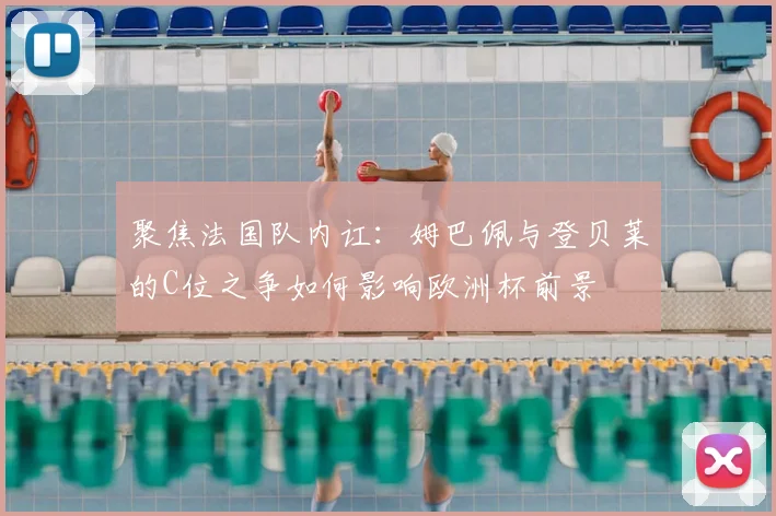 聚焦法国队内讧：姆巴佩与登贝莱的C位之争如何影响欧洲杯前景