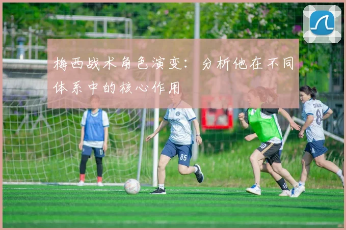 梅西战术角色演变:分析他在不同体系中的核心作用