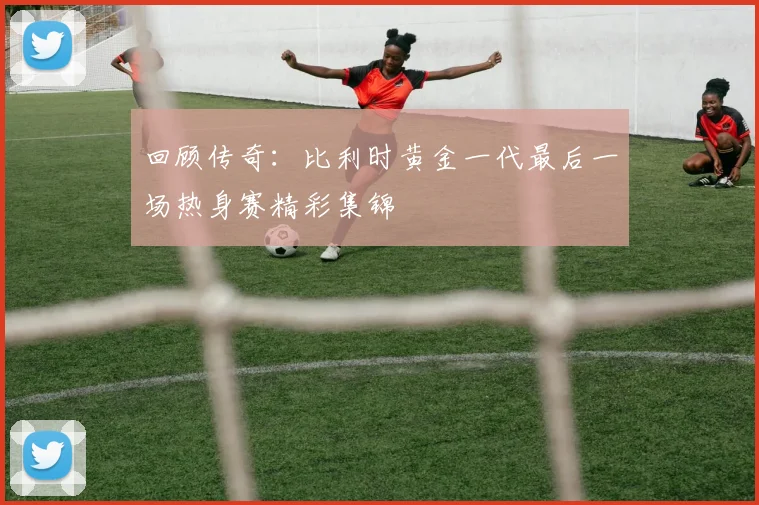 回顾传奇:比利时黄金一代最后一场热身赛精彩集锦