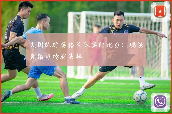美国队对英格兰队实时比分：现场直播与精彩集锦