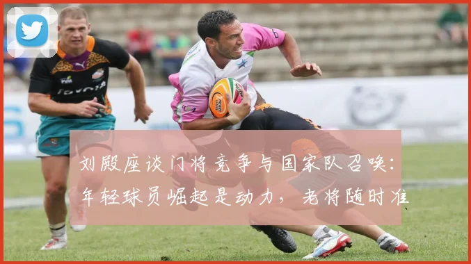 刘殿座谈门将竞争与国家队召唤:年轻球员崛起是动力,老将随时准备贡献力量