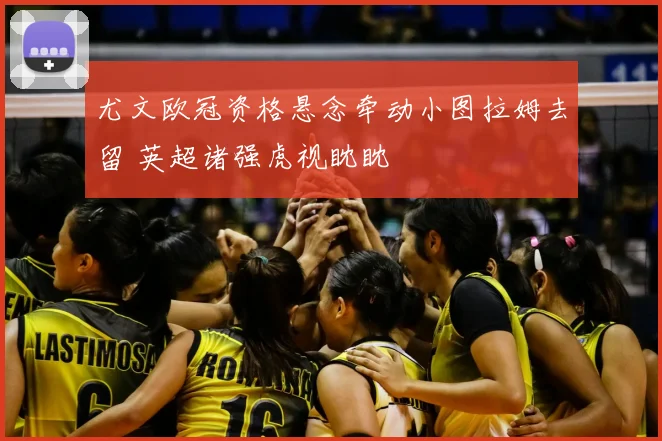 尤文欧冠资格悬念牵动小图拉姆去留 英超诸强虎视眈眈