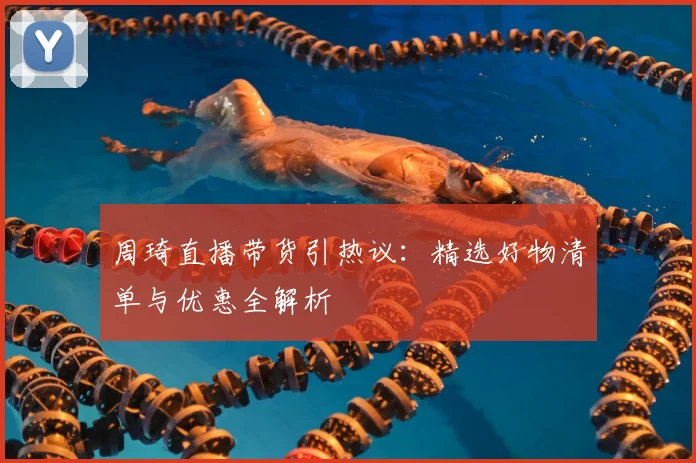 周琦直播带货引热议：精选好物清单与优惠全解析