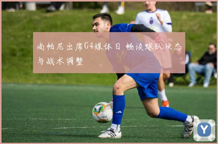 尚帕尼出席G4媒体日 畅谈球队状态与战术调整