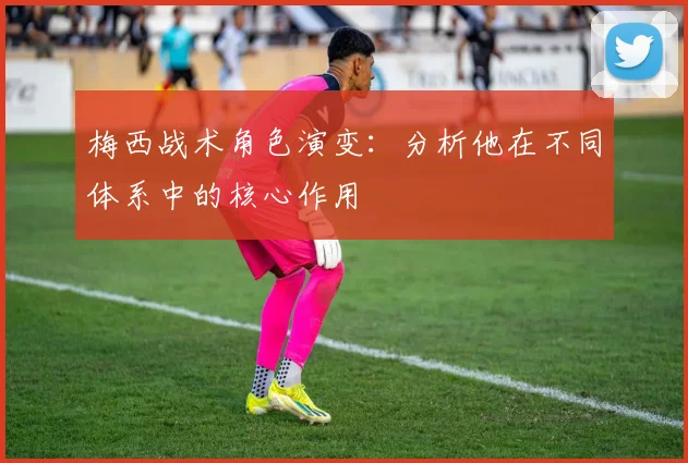 梅西战术角色演变：分析他在不同体系中的核心作用