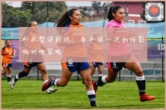 补水暂停新规：每半场一次如何影响训练策略