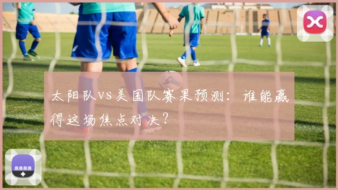 太阳队vs美国队赛果预测：谁能赢得这场焦点对决？