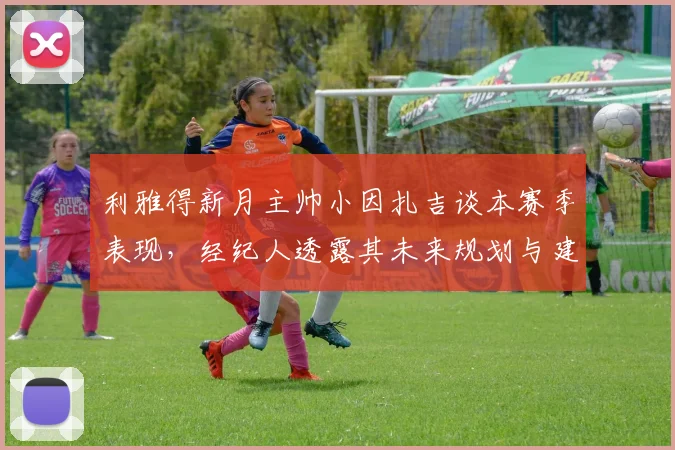 利雅得新月主帅小因扎吉谈本赛季表现,经纪人透露其未来规划与建队思路