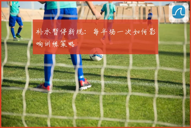 补水暂停新规:每半场一次如何影响训练策略
