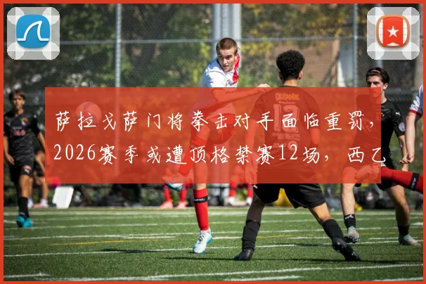 萨拉戈萨门将拳击对手面临重罚，2026赛季或遭顶格禁赛12场，西乙联赛纪律准则深度解读