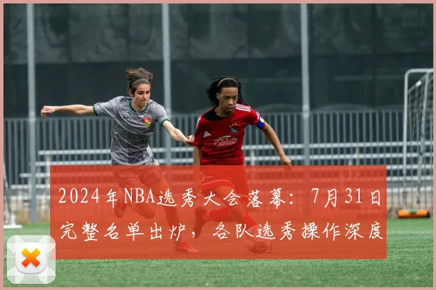 2024年NBA选秀大会落幕:7月31日完整名单出炉,各队选秀操作深度评级与解读