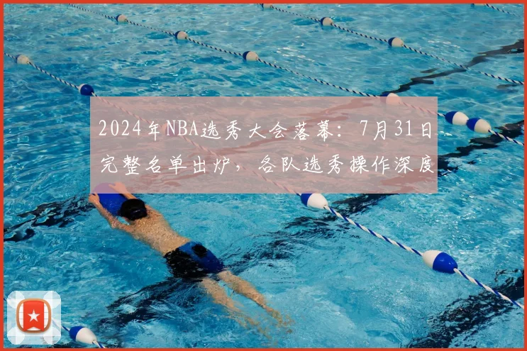 2024年NBA选秀大会落幕：7月31日完整名单出炉，各队选秀操作深度评级与解读