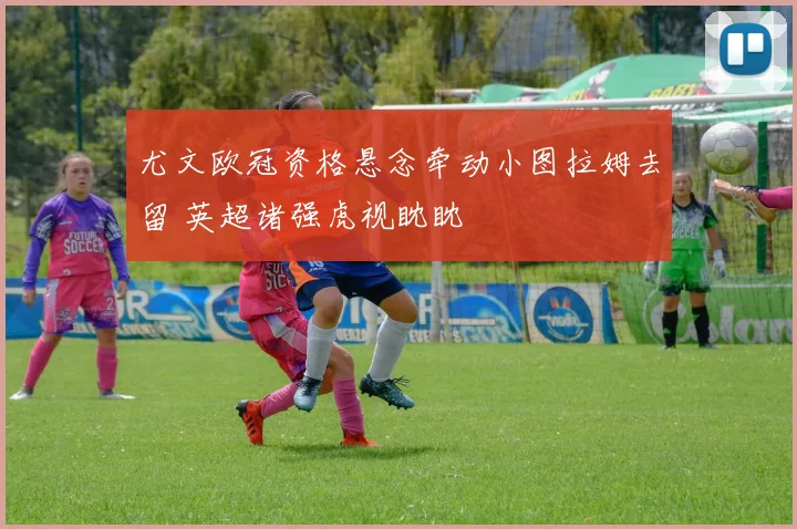尤文欧冠资格悬念牵动小图拉姆去留 英超诸强虎视眈眈