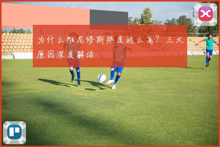 为什么维尼修斯热度这么高?三大原因深度解读
