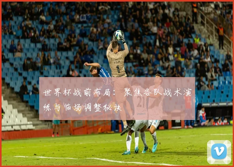 世界杯战前布局：聚焦各队战术演练与临场调整秘诀