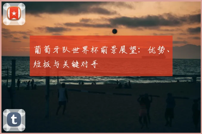 葡萄牙队世界杯前景展望：优势、短板与关键对手