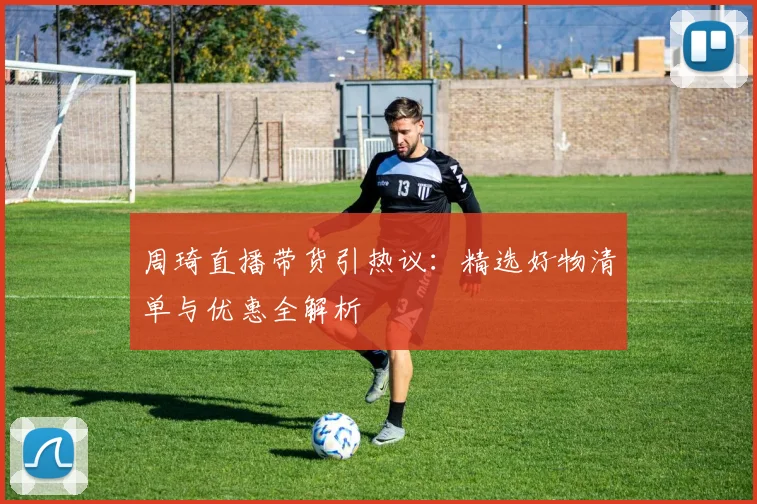 周琦直播带货引热议：精选好物清单与优惠全解析