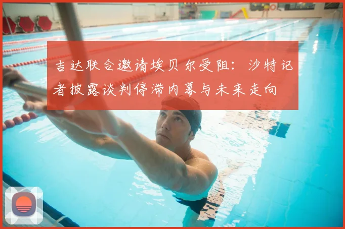 吉达联合邀请埃贝尔受阻:沙特记者披露谈判停滞内幕与未来走向