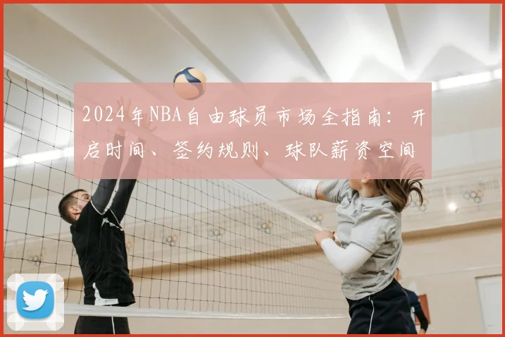 2024年NBA自由球员市场全指南：开启时间、签约规则、球队薪资空间与大牌球员一览