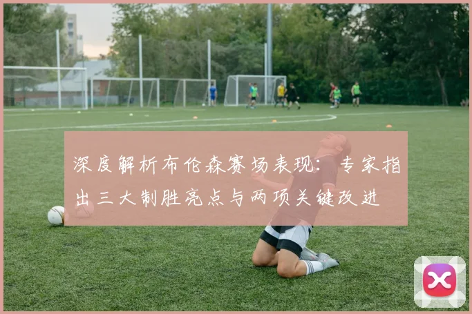深度解析布伦森赛场表现:专家指出三大制胜亮点与两项关键改进