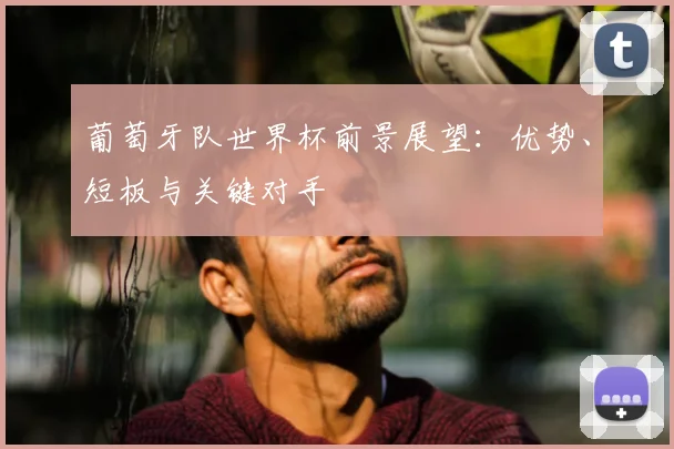 葡萄牙队世界杯前景展望:优势、短板与关键对手