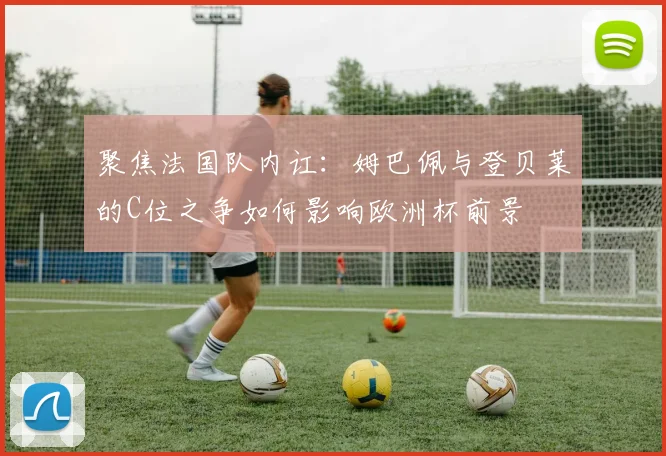 聚焦法国队内讧:姆巴佩与登贝莱的C位之争如何影响欧洲杯前景
