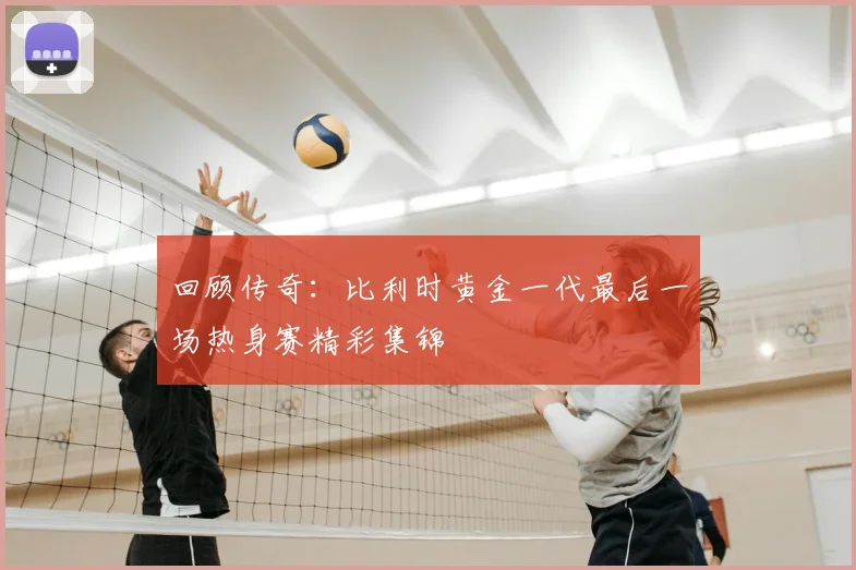 回顾传奇：比利时黄金一代最后一场热身赛精彩集锦